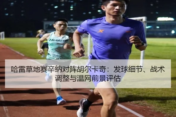 哈雷草地赛辛纳对阵胡尔卡奇：发球细节、战术调整与温网前景评估